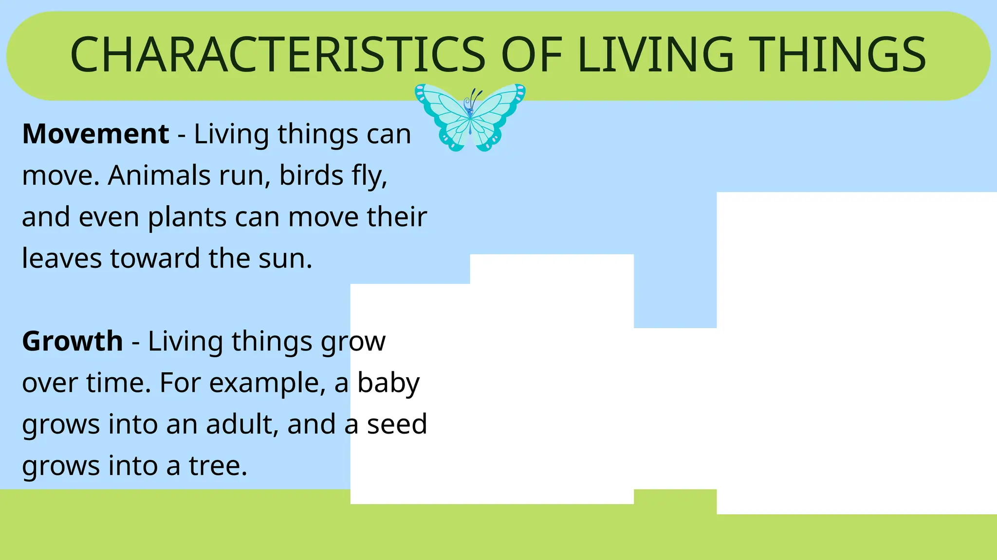CHARACTERISTICS OF LIVING THINGS
Movement - Living things can
move. Animals run, birds fly,
and even plants can move their
leaves toward the sun.
Growth - Living things grow
over time. For example, a baby
grows into an adult, and a seed
grows into a tree.
 
