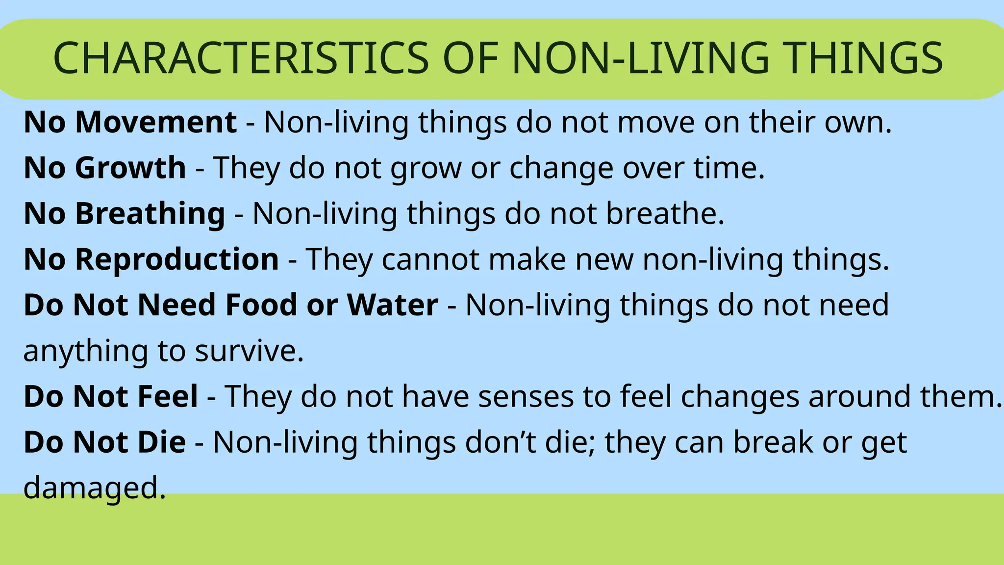 CHARACTERISTICS OF NON-LIVING THINGS
No Movement - Non-living things do not move on their own.
No Growth - They do not grow or change over time.
No Breathing - Non-living things do not breathe.
No Reproduction - They cannot make new non-living things.
Do Not Need Food or Water - Non-living things do not need
anything to survive.
Do Not Feel - They do not have senses to feel changes around them.
Do Not Die - Non-living things don’t die; they can break or get
damaged.
 