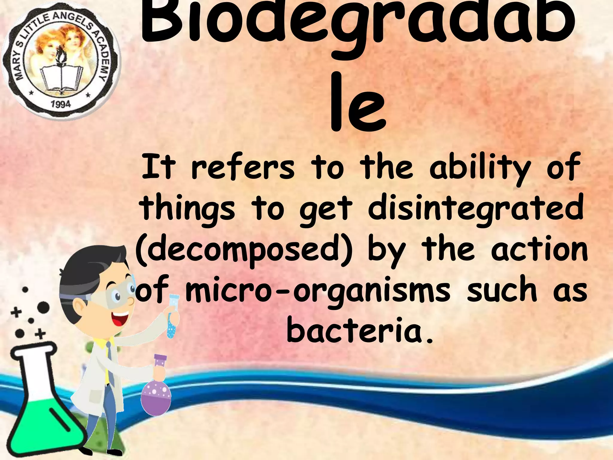 Biodegradab
le
It refers to the ability of
things to get disintegrated
(decomposed) by the action
of micro-organisms such as
bacteria.