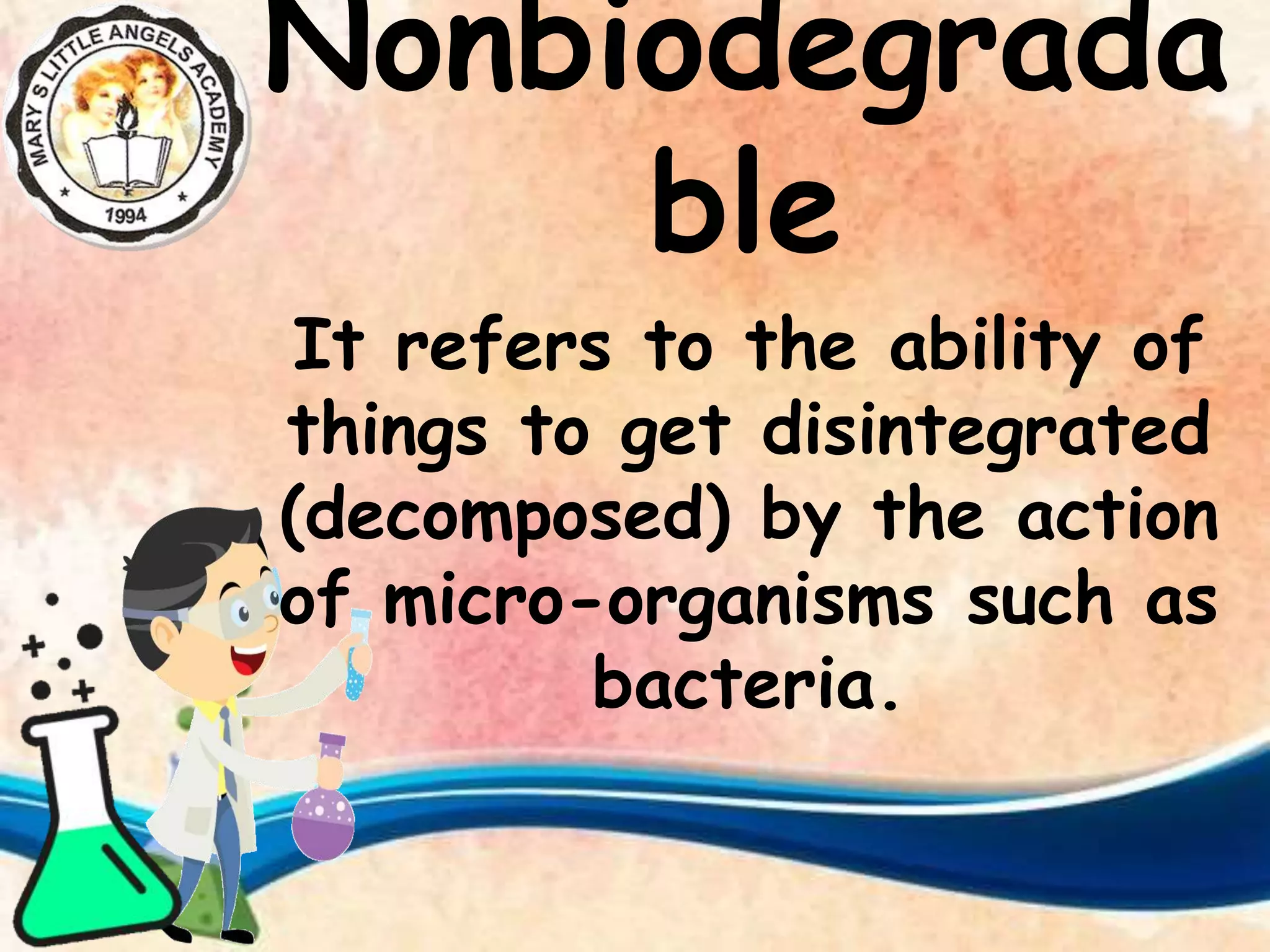 Nonbiodegrada
ble
It refers to the ability of
things to get disintegrated
(decomposed) by the action
of micro-organisms such as
bacteria.