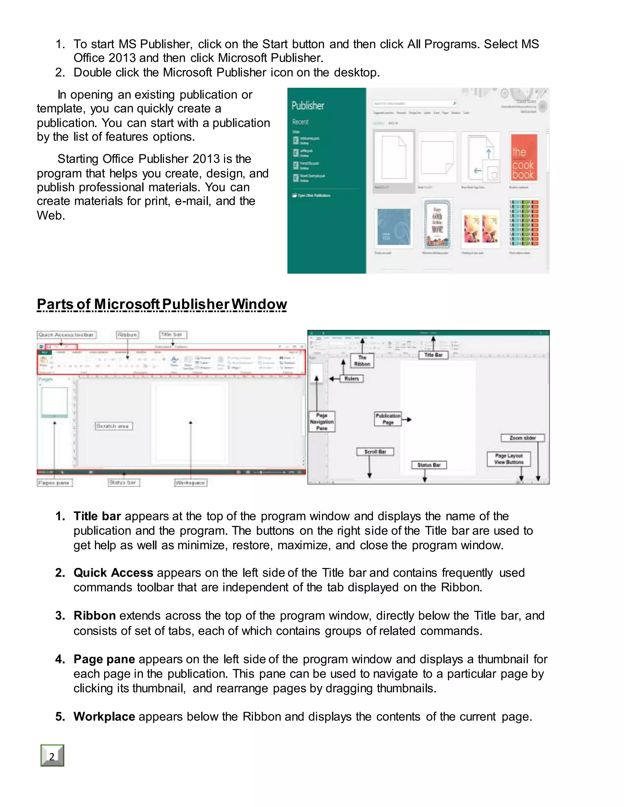 1. To start MS Publisher, click on the Start button and then click All Programs. Select MS
Office 2013 and then click Microsoft Publisher.
2. Double click the Microsoft Publisher icon on the desktop.
In opening an existing publication or
template, you can quickly create a
publication. You can start with a publication
by the list of features options.
Starting Office Publisher 2013 is the
program that helps you create, design, and
publish professional materials. You can
create materials for print, e-mail, and the
Web.
Parts of MicrosoftPublisherWindow
1. Title bar appears at the top of the program window and displays the name of the
publication and the program. The buttons on the right side of the Title bar are used to
get help as well as minimize, restore, maximize, and close the program window.
2. Quick Access appears on the left side of the Title bar and contains frequently used
commands toolbar that are independent of the tab displayed on the Ribbon.
3. Ribbon extends across the top of the program window, directly below the Title bar, and
consists of set of tabs, each of which contains groups of related commands.
4. Page pane appears on the left side of the program window and displays a thumbnail for
each page in the publication. This pane can be used to navigate to a particular page by
clicking its thumbnail, and rearrange pages by dragging thumbnails.
5. Workplace appears below the Ribbon and displays the contents of the current page.
2
 