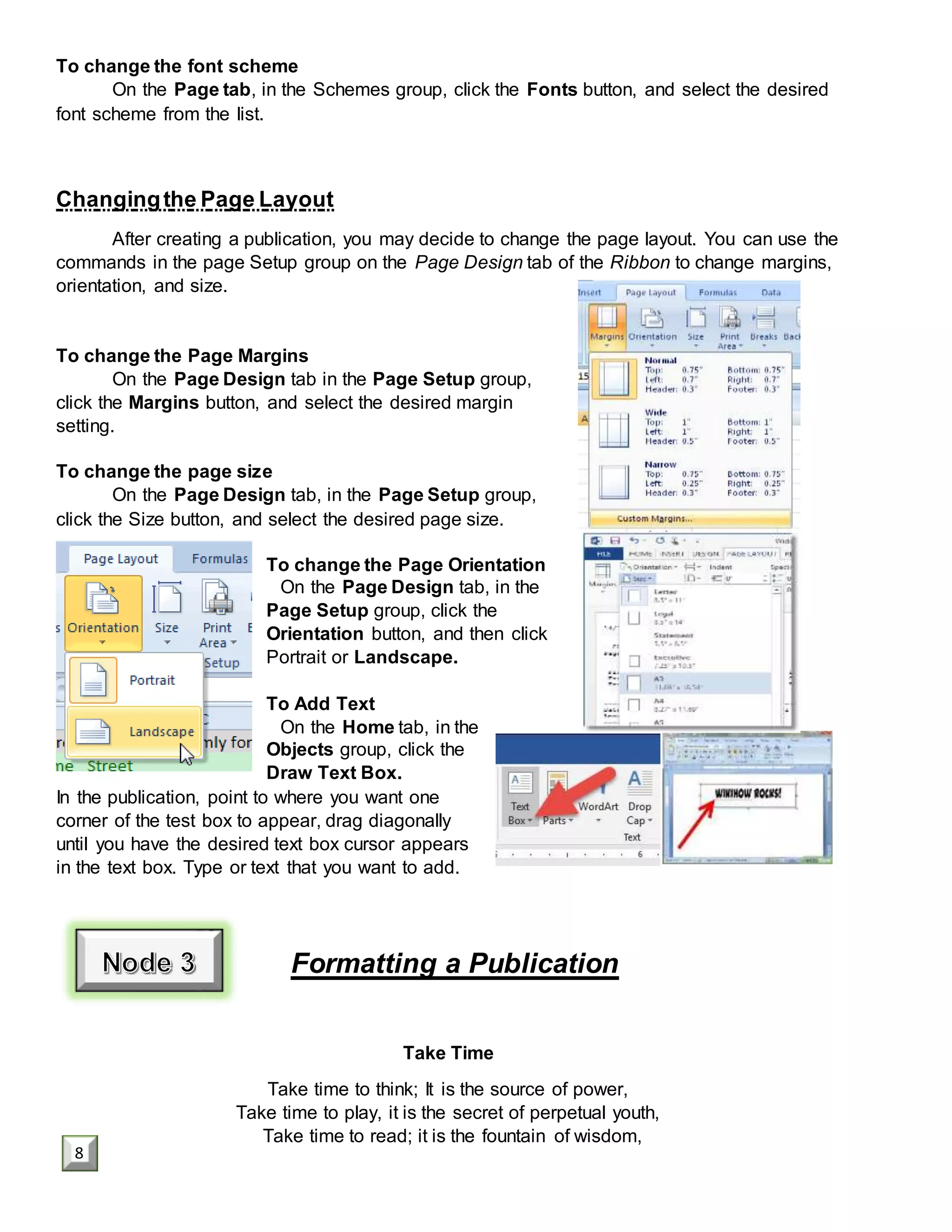 To change the font scheme
On the Page tab, in the Schemes group, click the Fonts button, and select the desired
font scheme from the list.
Changingthe Page Layout
After creating a publication, you may decide to change the page layout. You can use the
commands in the page Setup group on the Page Design tab of the Ribbon to change margins,
orientation, and size.
To change the Page Margins
On the Page Design tab in the Page Setup group,
click the Margins button, and select the desired margin
setting.
To change the page size
On the Page Design tab, in the Page Setup group,
click the Size button, and select the desired page size.
To change the Page Orientation
On the Page Design tab, in the
Page Setup group, click the
Orientation button, and then click
Portrait or Landscape.
To Add Text
On the Home tab, in the
Objects group, click the
Draw Text Box.
In the publication, point to where you want one
corner of the test box to appear, drag diagonally
until you have the desired text box cursor appears
in the text box. Type or text that you want to add.
Formatting a Publication
Take Time
Take time to think; It is the source of power,
Take time to play, it is the secret of perpetual youth,
Take time to read; it is the fountain of wisdom,
8
 