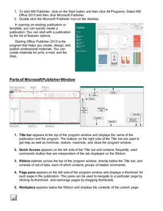 1. To start MS Publisher, click on the Start button and then click All Programs. Select MS
Office 2013 and then click Microsoft Publisher.
2. Double click the Microsoft Publisher icon on the desktop.
In opening an existing publication or
template, you can quickly create a
publication. You can start with a publication
by the list of features options.
Starting Office Publisher 2013 is the
program that helps you create, design, and
publish professional materials. You can
create materials for print, e-mail, and the
Web.
Parts of MicrosoftPublisherWindow
1. Title bar appears at the top of the program window and displays the name of the
publication and the program. The buttons on the right side of the Title bar are used to
get help as well as minimize, restore, maximize, and close the program window.
2. Quick Access appears on the left side of the Title bar and contains frequently used
commands toolbar that are independent of the tab displayed on the Ribbon.
3. Ribbon extends across the top of the program window, directly below the Title bar, and
consists of set of tabs, each of which contains groups of related commands.
4. Page pane appears on the left side of the program window and displays a thumbnail for
each page in the publication. This pane can be used to navigate to a particular page by
clicking its thumbnail, and rearrange pages by dragging thumbnails.
5. Workplace appears below the Ribbon and displays the contents of the current page.
2
 