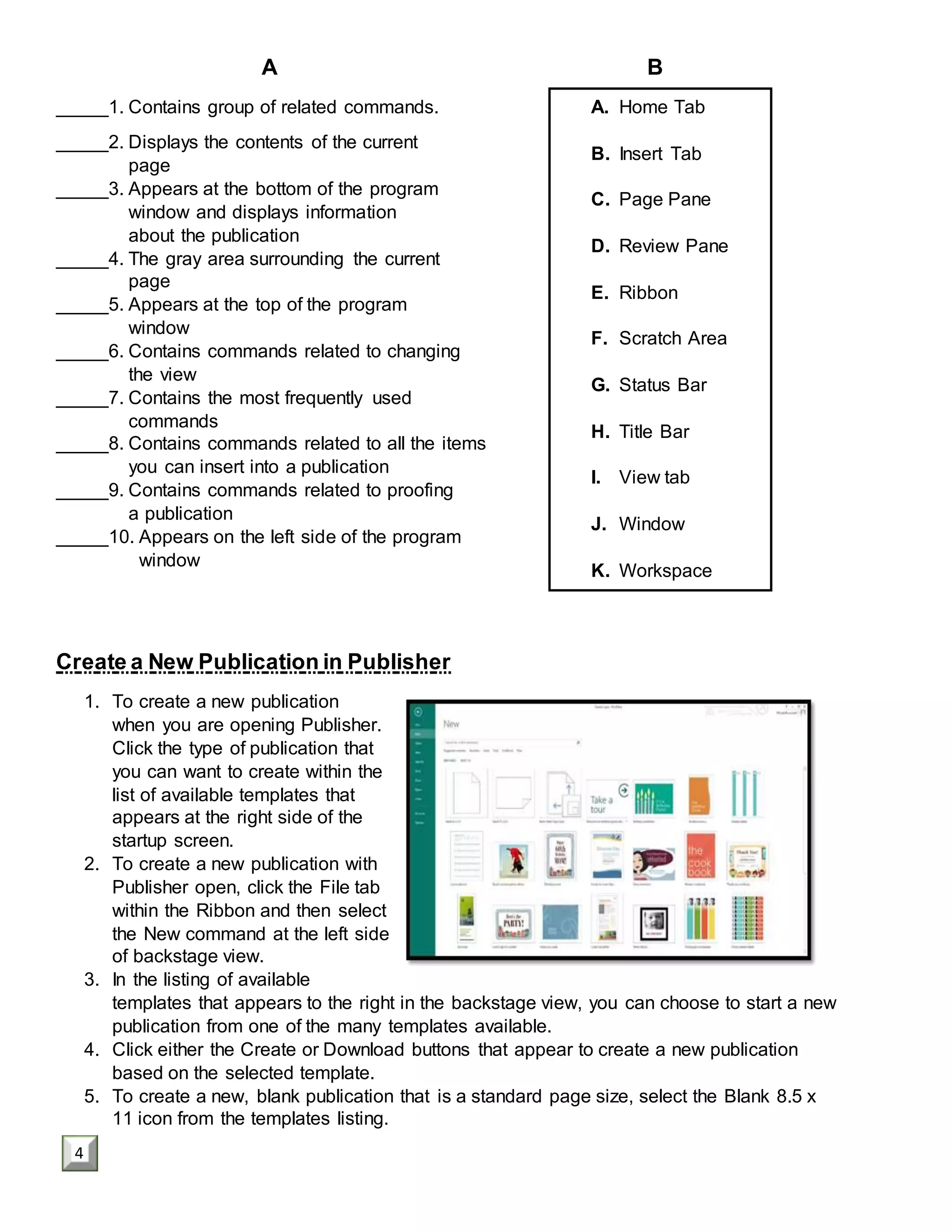 A B
_____1. Contains group of related commands.
_____2. Displays the contents of the current
page
_____3. Appears at the bottom of the program
window and displays information
about the publication
_____4. The gray area surrounding the current
page
_____5. Appears at the top of the program
window
_____6. Contains commands related to changing
the view
_____7. Contains the most frequently used
commands
_____8. Contains commands related to all the items
you can insert into a publication
_____9. Contains commands related to proofing
a publication
_____10. Appears on the left side of the program
window
Create a New Publication in Publisher
1. To create a new publication
when you are opening Publisher.
Click the type of publication that
you can want to create within the
list of available templates that
appears at the right side of the
startup screen.
2. To create a new publication with
Publisher open, click the File tab
within the Ribbon and then select
the New command at the left side
of backstage view.
3. In the listing of available
templates that appears to the right in the backstage view, you can choose to start a new
publication from one of the many templates available.
4. Click either the Create or Download buttons that appear to create a new publication
based on the selected template.
5. To create a new, blank publication that is a standard page size, select the Blank 8.5 x
11 icon from the templates listing.
A. Home Tab
B. Insert Tab
C. Page Pane
D. Review Pane
E. Ribbon
F. Scratch Area
G. Status Bar
H. Title Bar
I. View tab
J. Window
K. Workspace
4
 