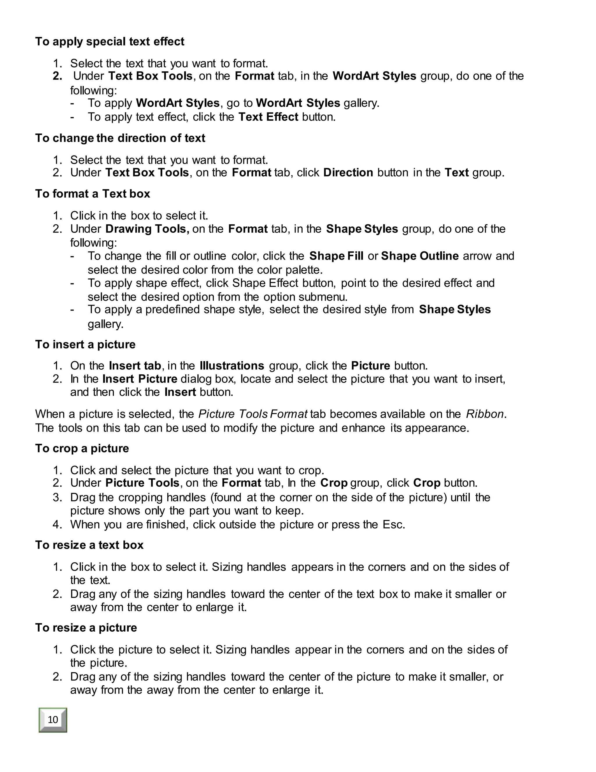 To apply special text effect
1. Select the text that you want to format.
2. Under Text Box Tools, on the Format tab, in the WordArt Styles group, do one of the
following:
- To apply WordArt Styles, go to WordArt Styles gallery.
- To apply text effect, click the Text Effect button.
To change the direction of text
1. Select the text that you want to format.
2. Under Text Box Tools, on the Format tab, click Direction button in the Text group.
To format a Text box
1. Click in the box to select it.
2. Under Drawing Tools, on the Format tab, in the Shape Styles group, do one of the
following:
- To change the fill or outline color, click the Shape Fill or Shape Outline arrow and
select the desired color from the color palette.
- To apply shape effect, click Shape Effect button, point to the desired effect and
select the desired option from the option submenu.
- To apply a predefined shape style, select the desired style from Shape Styles
gallery.
To insert a picture
1. On the Insert tab, in the Illustrations group, click the Picture button.
2. In the Insert Picture dialog box, locate and select the picture that you want to insert,
and then click the Insert button.
When a picture is selected, the Picture Tools Format tab becomes available on the Ribbon.
The tools on this tab can be used to modify the picture and enhance its appearance.
To crop a picture
1. Click and select the picture that you want to crop.
2. Under Picture Tools, on the Format tab, In the Crop group, click Crop button.
3. Drag the cropping handles (found at the corner on the side of the picture) until the
picture shows only the part you want to keep.
4. When you are finished, click outside the picture or press the Esc.
To resize a text box
1. Click in the box to select it. Sizing handles appears in the corners and on the sides of
the text.
2. Drag any of the sizing handles toward the center of the text box to make it smaller or
away from the center to enlarge it.
To resize a picture
1. Click the picture to select it. Sizing handles appear in the corners and on the sides of
the picture.
2. Drag any of the sizing handles toward the center of the picture to make it smaller, or
away from the away from the center to enlarge it.
10
 