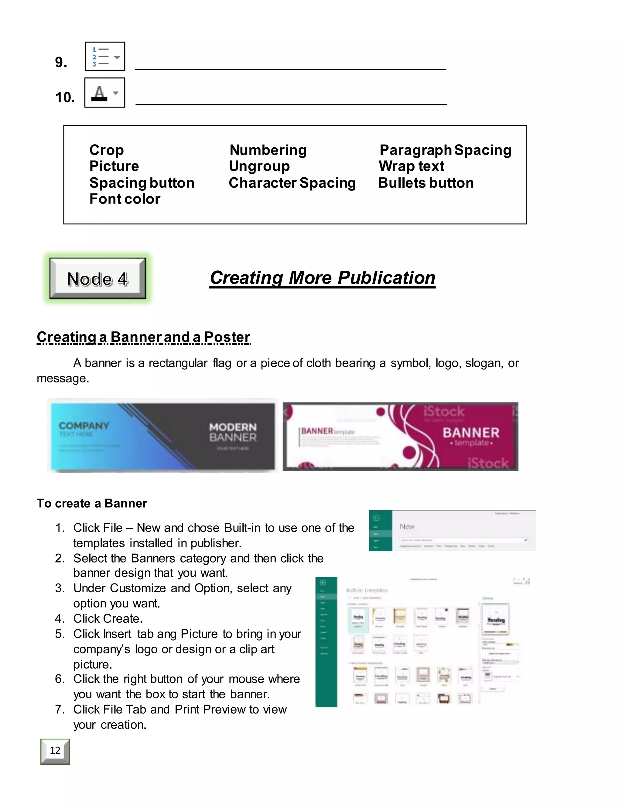 9. _______________________________________
10. _______________________________________
Crop Numbering ParagraphSpacing
Picture Ungroup Wrap text
Spacing button Character Spacing Bullets button
Font color
Creating More Publication
Creating a Bannerand a Poster
A banner is a rectangular flag or a piece of cloth bearing a symbol, logo, slogan, or
message.
To create a Banner
1. Click File – New and chose Built-in to use one of the
templates installed in publisher.
2. Select the Banners category and then click the
banner design that you want.
3. Under Customize and Option, select any
option you want.
4. Click Create.
5. Click Insert tab ang Picture to bring in your
company’s logo or design or a clip art
picture.
6. Click the right button of your mouse where
you want the box to start the banner.
7. Click File Tab and Print Preview to view
your creation.
12
 