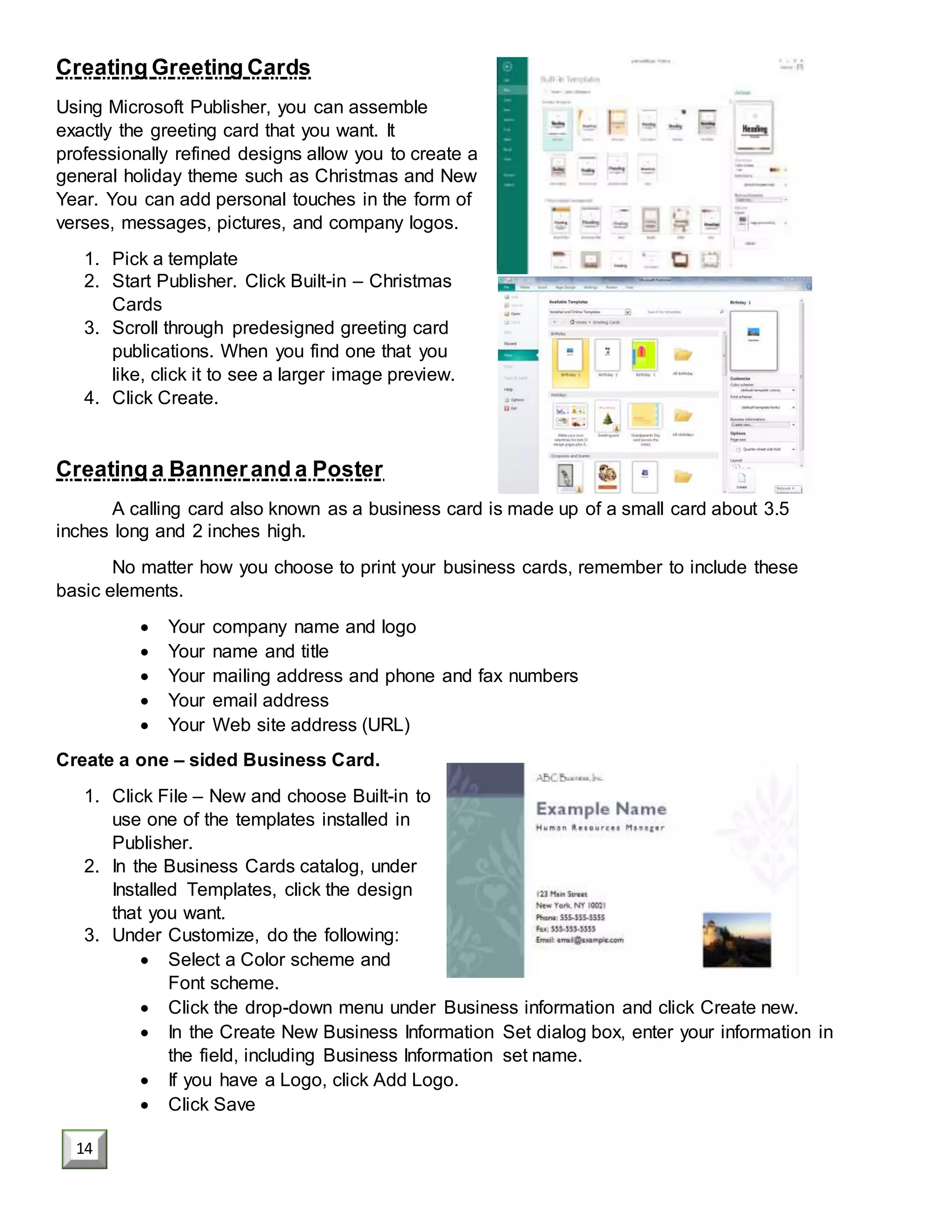 Creating Greeting Cards
Using Microsoft Publisher, you can assemble
exactly the greeting card that you want. It
professionally refined designs allow you to create a
general holiday theme such as Christmas and New
Year. You can add personal touches in the form of
verses, messages, pictures, and company logos.
1. Pick a template
2. Start Publisher. Click Built-in – Christmas
Cards
3. Scroll through predesigned greeting card
publications. When you find one that you
like, click it to see a larger image preview.
4. Click Create.
Creating a Bannerand a Poster
A calling card also known as a business card is made up of a small card about 3.5
inches long and 2 inches high.
No matter how you choose to print your business cards, remember to include these
basic elements.
 Your company name and logo
 Your name and title
 Your mailing address and phone and fax numbers
 Your email address
 Your Web site address (URL)
Create a one – sided Business Card.
1. Click File – New and choose Built-in to
use one of the templates installed in
Publisher.
2. In the Business Cards catalog, under
Installed Templates, click the design
that you want.
3. Under Customize, do the following:
 Select a Color scheme and
Font scheme.
 Click the drop-down menu under Business information and click Create new.
 In the Create New Business Information Set dialog box, enter your information in
the field, including Business Information set name.
 If you have a Logo, click Add Logo.
 Click Save
14
 