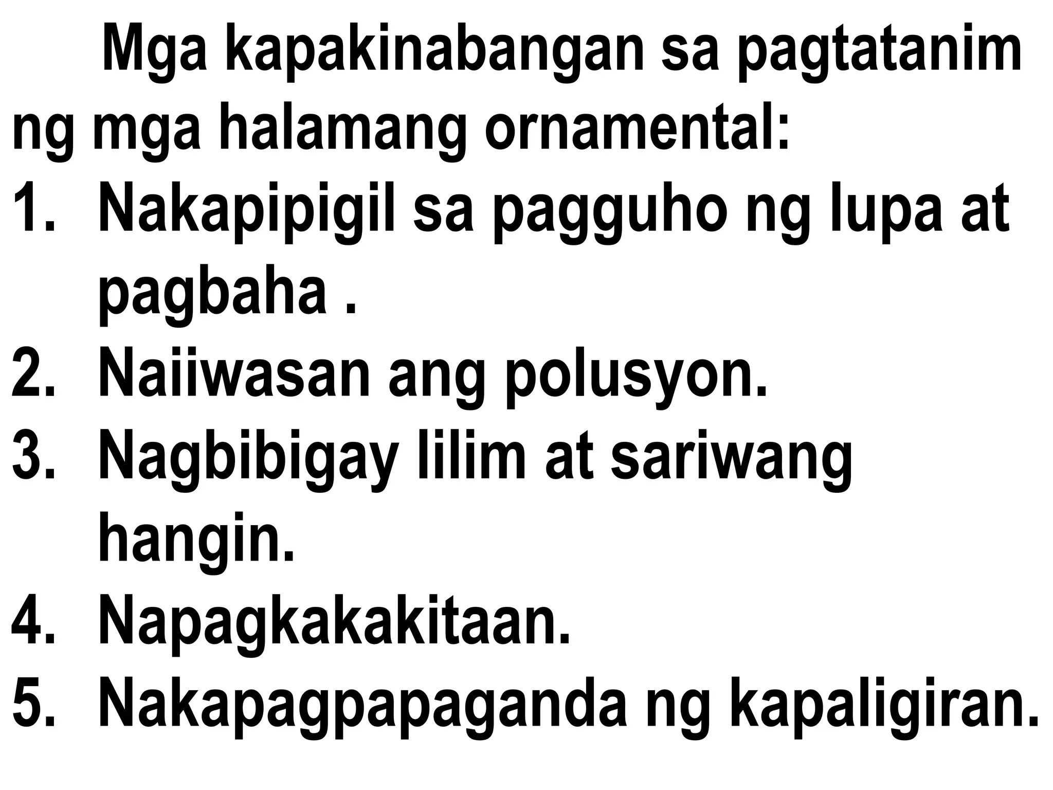 Mga kapakinabangan sa pagtatanim
ng mga halamang ornamental:
1. Nakapipigil sa pagguho ng lupa at
pagbaha .
2. Naiiwasan ang polusyon.
3. Nagbibigay lilim at sariwang
hangin.
4. Napagkakakitaan.
5. Nakapagpapaganda ng kapaligiran.