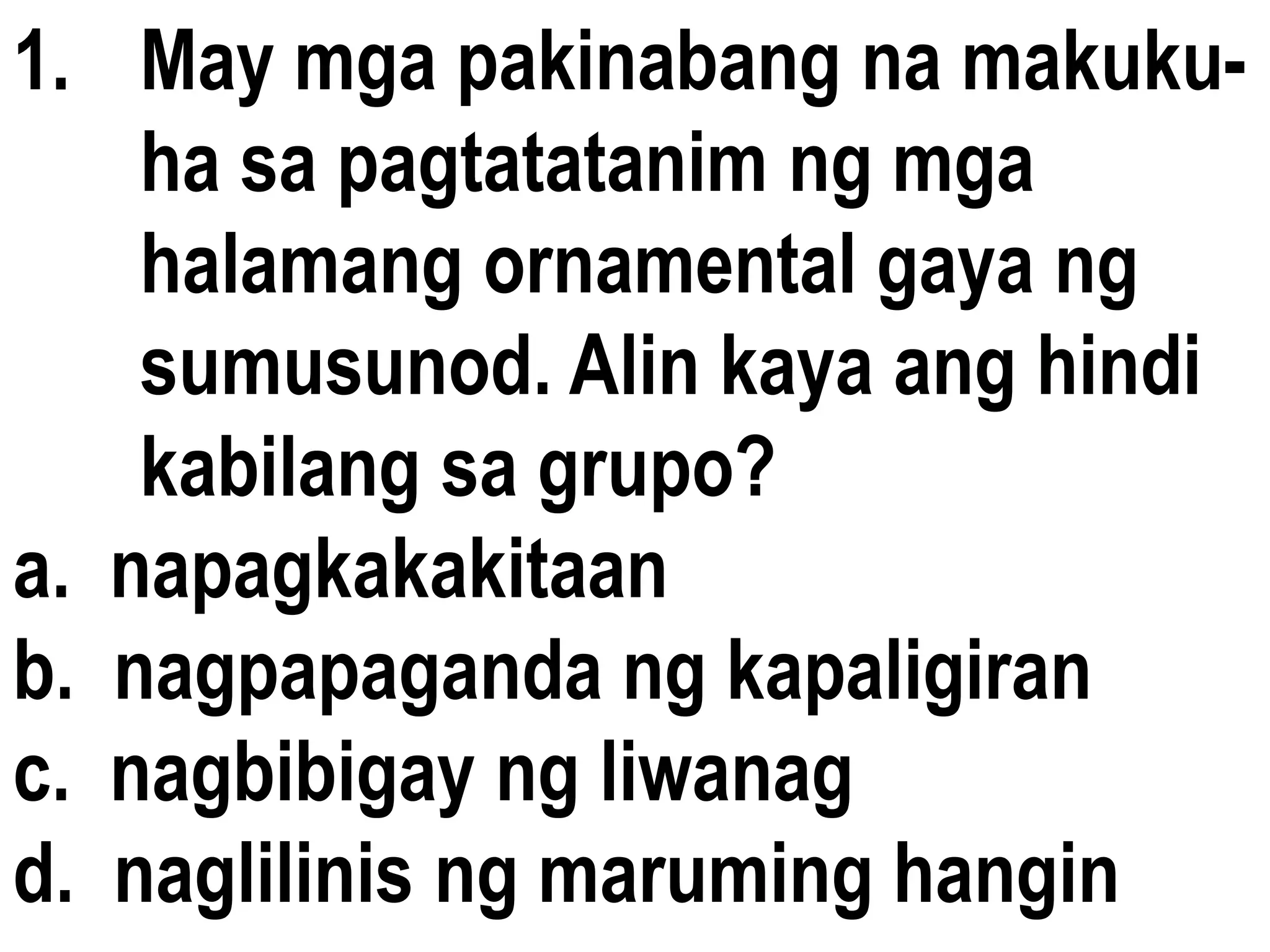 1. May mga pakinabang na makuku-
ha sa pagtatatanim ng mga
halamang ornamental gaya ng
sumusunod. Alin kaya ang hindi
kabilang sa grupo?
a. napagkakakitaan
b. nagpapaganda ng kapaligiran
c. nagbibigay ng liwanag
d. naglilinis ng maruming hangin