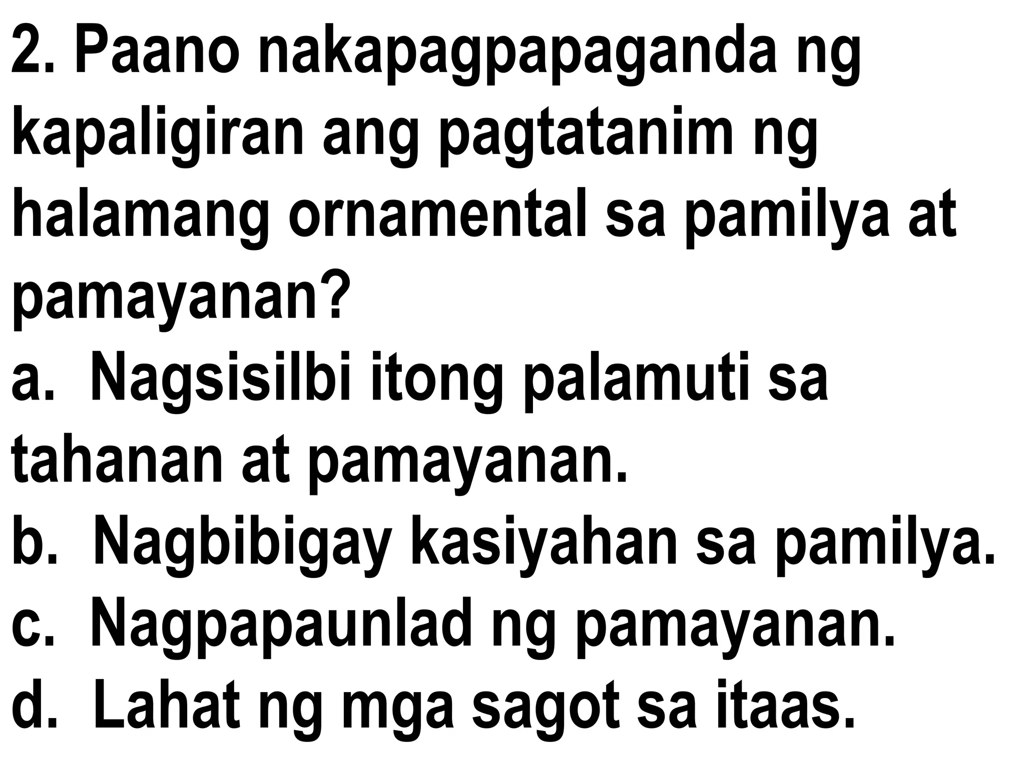 2. Paano nakapagpapaganda ng
kapaligiran ang pagtatanim ng
halamang ornamental sa pamilya at
pamayanan?
a. Nagsisilbi itong palamuti sa
tahanan at pamayanan.
b. Nagbibigay kasiyahan sa pamilya.
c. Nagpapaunlad ng pamayanan.
d. Lahat ng mga sagot sa itaas.