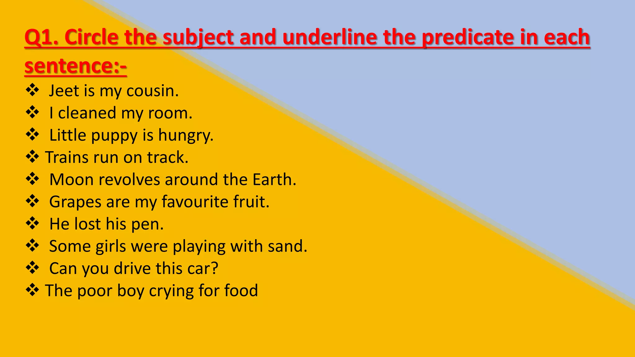 Q1. Circle the subject and underline the predicate in each
sentence:-
Jeet is my cousin.
I cleaned my room.
Little puppy is hungry.
Trains run on track.
Moon revolves around the Earth.
Grapes are my favourite fruit.
He lost his pen.
Some girls were playing with sand.
Can you drive this car?
The poor boy crying for food