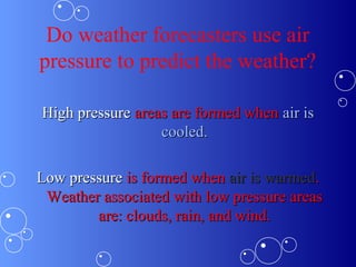 Do weather forecasters use air
pressure to predict the weather?
High pressureHigh pressure areas are formed whenareas are formed when air isair is
cooled.cooled.
Low pressureLow pressure is formed whenis formed when air is warmedair is warmed..
Weather associated with low pressure areasWeather associated with low pressure areas
are: clouds, rain, and wind.are: clouds, rain, and wind.
 