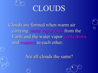 CLOUDS
Clouds are formed when warm airClouds are formed when warm air
carryingcarrying water vapor riseswater vapor rises from thefrom the
Earth and the water vaporEarth and the water vapor cools downcools down
andand connectconnect to each other.to each other.
Are all clouds the same?Are all clouds the same?
 