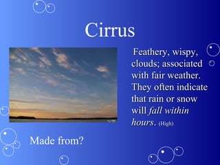 Cirrus
Feathery, wispy,Feathery, wispy,
clouds; associatedclouds; associated
with fair weather.with fair weather.
They often indicateThey often indicate
that rain or snowthat rain or snow
willwill fall withinfall within
hourshours.. (High)(High)
Made from?
 