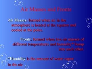 Air Masses and Fronts
Air MassesAir Masses: formed when air in the: formed when air in the
atmosphere is heated at the equator andatmosphere is heated at the equator and
cooled at the poles.cooled at the poles.
FrontsFronts: formed when two air masses of: formed when two air masses of
different temperatures and humidity* bumpdifferent temperatures and humidity* bump
into each other.into each other.
*Humidity*Humidity is the amount of water vaporis the amount of water vapor
in the air.in the air.
 