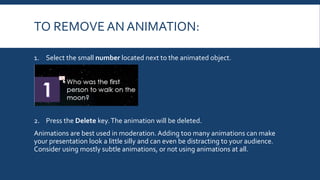 TO REMOVE AN ANIMATION:
1. Select the small number located next to the animated object.
2. Press the Delete key.The animation will be deleted.
Animations are best used in moderation. Adding too many animations can make
your presentation look a little silly and can even be distracting to your audience.
Consider using mostly subtle animations, or not using animations at all.
 