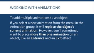 WORKING WITH ANIMATIONS
To add multiple animations to an object:
If you select a new animation from the menu in the
Animation group, it will replace the object's
current animation. However, you'll sometimes
want to place more than one animation on an
object, like an Entrance and an Exit effect
 
