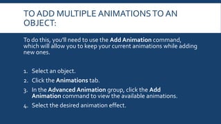 TO ADD MULTIPLE ANIMATIONSTO AN
OBJECT:
To do this, you'll need to use the Add Animation command,
which will allow you to keep your current animations while adding
new ones.
1. Select an object.
2. Click the Animations tab.
3. In the Advanced Animation group, click the Add
Animation command to view the available animations.
4. Select the desired animation effect.
 
