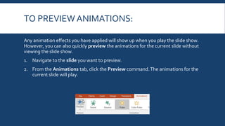 TO PREVIEW ANIMATIONS:
Any animation effects you have applied will show up when you play the slide show.
However, you can also quickly preview the animations for the current slide without
viewing the slide show.
1. Navigate to the slide you want to preview.
2. From the Animations tab, click the Preview command.The animations for the
current slide will play.
 