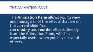 THE ANIMATION PANE
The Animation Pane allows you to view
and manage all of the effects that are on
the current slide.You
can modify and reorder effects directly
from the Animation Pane, which is
especially useful when you have several
effects.
 