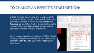TO CHANGE AN EFFECT'S START OPTION:
2. Click the drop-down arrow and select one of the
three desired start options. Start on Click will start
the effect when the mouse is clicked, Start With
Previous will start the effect at the same time as the
previous effect, and Start After Previous will start
the effect when the previous effect ends.
When you preview the animations, all of the effects
will play through automatically.To test effects that
are set to Start on Click, you will need to play the
slide show.
 
