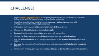 CHALLENGE!
1. Open our practice presentation. If you already downloaded our presentation in order to
follow along with the lesson, be sure to download a fresh copy.
2. On slide 2, select the text box that contains Answer: Neil Armstrong, and add
a Pulse animation from the Emphasis group.
3. In the same text box, add a Wipe animation from Entrance group.
4. Change the Effect Options so it wipes From Left.
5. Reorder the animations so the Wipe animation will happen first.
6. Change the Start options for the Pulse animation so it starts After Previous.
7. Use the Animation Painter to copy your animations to the Answer: Mercury text box on
slide 3.
8. Remove the animations from the text box on slide 3 containing What planet is closest to
the sun?
9. When you're finished, play your presentation. Slides 2 and 3 should look something like this:
 
