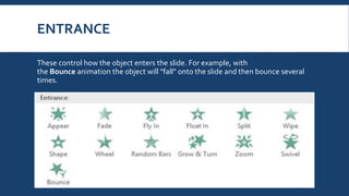 ENTRANCE
These control how the object enters the slide. For example, with
the Bounce animation the object will "fall" onto the slide and then bounce several
times.
 
