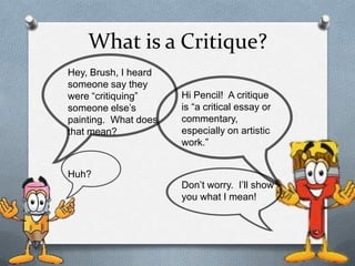 What is a Critique?
Hey, Brush, I heard
someone say they
were “critiquing”
someone else’s
painting. What does
that mean?

Huh?

Hi Pencil! A critique
is “a critical essay or
commentary,
especially on artistic
work.”

Don’t worry. I’ll show
you what I mean!

 