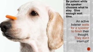 Be patient while
the speaker
chooses what to
stay. Give
enough wait
time.
An active
listener waits
for a speaker
to finish their
thought.
They don’t
interrupt!
 