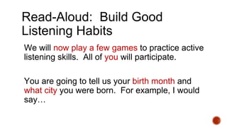 Read-Aloud: Build Good
Listening Habits
We will now play a few games to practice active
listening skills. All of you will participate.
You are going to tell us your birth month and
what city you were born. For example, I would
say…
 