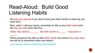 Read-Aloud: Build Good
Listening Habits
Go ask your parents if you don’t know your birth month or what city you
were born.
Now, when I call your name, remember to tell us your birth name and
the city you were born like this…
Hello! My name is ______. My birth month is _____. I was born in
_____.
When everyone has told us their birth month and where they were born,
we will try to remember when and where!
(use equity cards to randomly call students)
 