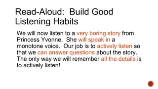 Read-Aloud: Build Good
Listening Habits
We will now listen to a very boring story from
Princess Yvonne. She will speak in a
monotone voice. Our job is to actively listen so
that we can answer questions about the story.
The only way we will remember all the details is
to actively listen!
 