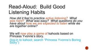 Read-Aloud: Build Good
Listening Habits
How did it feel to practice active listening? What
was hard? What was easy? What questions do you
have about how we are expected to listen while we
are together online?
We will now play a game of kahoots based on
Princess Yvonne’s story.
(log-in to kahoot; search “Princess Yvonne’s Boring
Story”)
 