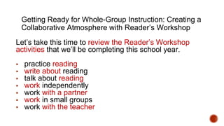 Getting Ready for Whole-Group Instruction: Creating a
Collaborative Atmosphere with Reader’s Workshop
Let’s take this time to review the Reader’s Workshop
activities that we’ll be completing this school year.
▪ practice reading
▪ write about reading
▪ talk about reading
▪ work independently
▪ work with a partner
▪ work in small groups
▪ work with the teacher
 