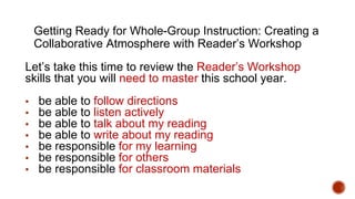 Getting Ready for Whole-Group Instruction: Creating a
Collaborative Atmosphere with Reader’s Workshop
Let’s take this time to review the Reader’s Workshop
skills that you will need to master this school year.
▪ be able to follow directions
▪ be able to listen actively
▪ be able to talk about my reading
▪ be able to write about my reading
▪ be responsible for my learning
▪ be responsible for others
▪ be responsible for classroom materials
 