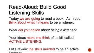 Read-Aloud: Build Good
Listening Skills
Today we are going to read a book. As I read,
think about what it means to be a listener.
What did you notice about being a listener?
Your ideas make me think of a skill called
ACTIVE LISTENING.
Let’s review the skills needed to be an active
 