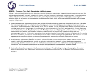 GUAM Critical Areas Grade 4 – MATH
Guam Department of Education 2013
GRADE 4 Common Core State Standards – Critical Areas
In Grade 4, instructional time should focus on three critical areas: (1) developing understanding and fluency with multi-digit multiplication, and
developing understanding of dividing to find quotients involving multi-digit dividends; (2) developing an understanding of fraction equivalence,
addition and subtraction of fractions with like denominators, and multiplication of fractions by whole numbers; (3) understanding that
geometric figures can be analyzed and classified based on their properties, such as having parallel sides, perpendicular sides, particular angle
measures, and symmetry.
(1) Students generalize their understanding of place value to 1,000,000, understanding the relative sizes of numbers in each place. They apply
their understanding of models for multiplication (equal-sized groups, arrays, area models), place value, and properties of operations, in
particular the distributive property, as they develop, discuss, and use efficient, accurate, and generalizable methods to compute products of
multi-digit whole numbers. Depending on the numbers and the context, they select and accurately apply appropriate methods to estimate
or mentally calculate products. They develop fluency with efficient procedures for multiplying whole numbers; understand and explain why
the procedures work based on place value and properties of operations; and use them to solve problems. Students apply their
understanding of models for division, place value, properties of operations, and the relationship of division to multiplication as they develop,
discuss, and use efficient, accurate, and generalizable procedures to find quotients involving multi-digit dividends. They select and accurately
apply appropriate methods to estimate and mentally calculate quotients, and interpret remainders based upon the context.
(2) Students develop understanding of fraction equivalence and operations with fractions. They recognize that two different fractions can be
equal (e.g., 15/9 = 5/3), and they develop methods for generating and recognizing equivalent fractions. Students extend previous
understandings about how fractions are built from unit fractions, composing fractions from unit fractions, decomposing fractions into unit
fractions, and using the meaning of fractions and the meaning of multiplication to multiply a fraction by a whole number.
(3) Students describe, analyze, compare, and classify two-dimensional shapes. Through building, drawing, and analyzing two-dimensional
shapes, students deepen their understanding of properties of two-dimensional objects and the use of them to solve problems involving
symmetry.
Funded by Title V-A Consolidated Grant 108
 