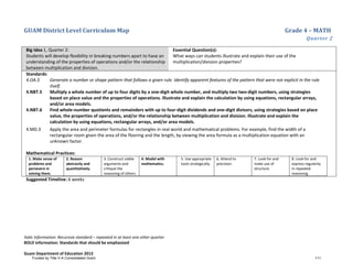 GUAM District Level Curriculum Map Grade 4 – MATH
Quarter 2
Italic Information: Recursive standard – repeated in at least one other quarter
BOLD information: Standards that should be emphasized
Guam Department of Education 2013
Big Idea 1, Quarter 2:
Students will develop flexibility in breaking numbers apart to have an
understanding of the properties of operations and/or the relationship
between multiplication and division.
Essential Question(s):
What ways can students illustrate and explain their use of the
multiplication/division properties?
Standards:
4.OA.5 Generate a number or shape pattern that follows a given rule. Identify apparent features of the pattern that were not explicit in the rule
itself.
4.NBT.5 Multiply a whole number of up to four digits by a one-digit whole number, and multiply two two-digit numbers, using strategies
based on place value and the properties of operations. Illustrate and explain the calculation by using equations, rectangular arrays,
and/or area models.
4.NBT.6 Find whole-number quotients and remainders with up to four-digit dividends and one-digit divisors, using strategies based on place
value, the properties of operations, and/or the relationship between multiplication and division. Illustrate and explain the
calculation by using equations, rectangular arrays, and/or area models.
4.MD.3 Apply the area and perimeter formulas for rectangles in real world and mathematical problems. For example, find the width of a
rectangular room given the area of the flooring and the length, by viewing the area formula as a multiplication equation with an
unknown factor.
Mathematical Practices:
1. Make sense of
problems and
persevere in
solving them.
2. Reason
abstractly and
quantitatively.
3. Construct viable
arguments and
critique the
reasoning of others.
4. Model with
mathematics.
5. Use appropriate
tools strategically.
6. Attend to
precision.
7. Look for and
make use of
structure.
8. Look for and
express regularity
in repeated
reasoning.
Suggested Timeline: 6 weeks
Funded by Title V-A Consolidated Grant 111
 