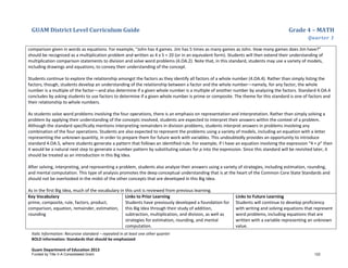 GUAM District Level Curriculum Guide Grade 4 – MATH
Quarter 1
Italic Information: Recursive standard – repeated in at least one other quarter
BOLD information: Standards that should be emphasized
Guam Department of Education 2013
comparison given in words as equations. For example, “John has 4 games. Jim has 5 times as many games as John. How many games does Jim have?”
should be recognized as a multiplication problem and written as 4 x 5 = 20 (or in an equivalent form). Students will then extend their understanding of
multiplication comparison statements to division and solve word problems (4.OA.2). Note that, in this standard, students may use a variety of models,
including drawings and equations, to convey their understanding of the concept.
Students continue to explore the relationship amongst the factors as they identify all factors of a whole number (4.OA.4). Rather than simply listing the
factors, though, students develop an understanding of the relationship between a factor and the whole number—namely, for any factor, the whole
number is a multiple of the factor—and also determine if a given whole number is a multiple of another number by analyzing the factors. Standard 4.OA.4
concludes by asking students to use factors to determine if a given whole number is prime or composite. The theme for this standard is one of factors and
their relationship to whole numbers.
As students solve word problems involving the four operations, there is an emphasis on representation and interpretation. Rather than simply solving a
problem by applying their understanding of the concepts involved, students are expected to interpret their answers within the context of a problem.
Although the standard specifically mentions interpreting remainders in division problems, students interpret answers in problems involving any
combination of the four operations. Students are also expected to represent the problems using a variety of models, including an equation with a letter
representing the unknown quantity, in order to prepare them for future work with variables. This undoubtedly provides an opportunity to introduce
standard 4.OA.5, where students generate a pattern that follows an identified rule. For example, if I have an equation involving the expression “4 + p” then
it would be a natural next step to generate a number pattern by substituting values for p into the expression. Since this standard will be revisited later, it
should be treated as an introduction in this Big Idea.
After solving, interpreting, and representing a problem, students also analyze their answers using a variety of strategies, including estimation, rounding,
and mental computation. This type of analysis promotes the deep conceptual understanding that is at the heart of the Common Core State Standards and
should not be overlooked in the midst of the other concepts that are developed in this Big Idea.
As in the first Big Idea, much of the vocabulary in this unit is reviewed from previous learning.
Key Vocabulary
prime, composite, rule, factors, product,
comparison, equation, remainder, estimation,
rounding
Links to Prior Learning
Students have previously developed a foundation for
this Big Idea through their study of addition,
subtraction, multiplication, and division, as well as
strategies for estimation, rounding, and mental
computation.
Links to Future Learning
Students will continue to develop proficiency
with writing and solving equations that represent
word problems, including equations that are
written with a variable representing an unknown
value.
Funded by Title V-A Consolidated Grant 122
 