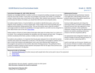 GUAM District Level Curriculum Guide Grade 4 – MATH
Quarter 1
Italic Information: Recursive standard – repeated in at least one other quarter
BOLD information: Standards that should be emphasized
Guam Department of Education 2013
Instructional Strategies (EL, SIOP, SPED, Marzano)
Students can investigate whether a number is prime or composite by building rectangles (arrays) that
have the area of the number. If more than one rectangle can be drawn, the number is a composite
number. Connect these areas to the factors of the number. After students have worked on using areas
to think about the factors of numbers, you should then define prime and composite values.
As students explore factors, it may be helpful to use models to identify factor pairs, such as tree
diagrams, factor rainbows, or arrays on graph paper. These models ensure that all possible pairs are
explored and identified. Asking questions like, “Can you find another way to show the number?”
encourages students to look for all possibilities. Encourage students to use other sources and games to
learn about factors such as this one: Factor Game
Explore patterns of factors to help students think about what types of numbers have 2 as a factor or 5
as a factor. This is setting the foundation for divisibility rules that students will learn later. Throughout,
reinforce vocabulary terms factor, product, multiple, even number, and odd number.
As students solve problems, it is important that they be given adequate time to talk with the teacher
and their peers about the mathematics as they do it. This discussion is encouraged as students work in
pairs to share their solutions and explanations, and is even more effective when students are
encouraged to ask questions of one another about their thinking processes. The justification that is
required as students respond to these questions will prepare them for the rigor of the Common Core
standards as expressed in this Big Idea.
Mathematical Practices
Reason abstractly and quantitatively: Students
must apply their understanding of factors and
products abstractly as they explore equality and
find factors for numbers (MP 2).
Construct viable arguments and critique the
reasoning of others: As students solve problems,
they will construct their own arguments in their
explanations and later in their justification
statements. Students also have the opportunity to
question one another, providing constructive
criticism in the form of questions (MP 3).
Use appropriate tools strategically: Students use a
variety of models to find and represent factors of
numbers and their relationships (MP 5).
Look for and make use of structure: Students use
the structure of factors in models as they explore
the concept and again in the solving of problems
(MP 7).
Resources & Links to Technology
• Illustrative Mathematics An online resource with sample items that can be used in class or for assessment
• Factor Game
• Product Game
Funded by Title V-A Consolidated Grant 123
 
