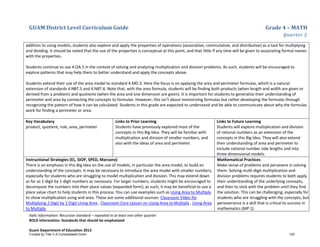 GUAM District Level Curriculum Guide Grade 4 – MATH
Quarter 2
Italic Information: Recursive standard – repeated in at least one other quarter
BOLD information: Standards that should be emphasized
Guam Department of Education 2013
addition to using models, students also explore and apply the properties of operations (associative, commutative, and distributive) as a tool for multiplying
and dividing. It should be noted that the use of the properties is conceptual at this point, and that little if any time will be given to associating formal names
with the properties.
Students continue to use 4.OA.5 in the context of solving and analyzing multiplication and division problems. As such, students will be encouraged to
explore patterns that may help them to better understand and apply the concepts above.
Students extend their use of the area model to standard 4.MD.3. Here the focus is on applying the area and perimeter formulas, which is a natural
extension of standards 4.NBT.5 and 4.NBT.6. Note that, with the area formula, students will be finding both products (when length and width are given or
derived from a problem) and quotients (when the area and one dimension are given). It is important for students to generalize their understanding of
perimeter and area by connecting the concepts to formulas. However, this isn’t about memorizing formulas but rather developing the formulas through
recognizing the pattern of how it can be calculated. Students in this grade are expected to understand and be able to communicate about why the formulas
work for finding a perimeter or area.
Key Vocabulary
product, quotient, rule, area, perimeter
Links to Prior Learning
Students have previously explored most of the
concepts in this Big Idea. They will be familiar with
multiplication and division of smaller numbers, and
also with the ideas of area and perimeter.
Links to Future Learning
Students will explore multiplication and division
of rational numbers as an extension of the
concepts in this Big Idea. They will also extend
their understanding of area and perimeter to
include rational number side lengths and into
three-dimensional models.
Instructional Strategies (EL, SIOP, SPED, Marzano)
There is an emphasis in this Big Idea on the use of models, in particular the area model, to build an
understanding of the concepts. It may be necessary to introduce the area model with smaller numbers,
especially for students who are struggling to model multiplication and division. This may extend down
as far as 1-digit by 1-digit numbers as necessary. For larger numbers, students might be encouraged to
decompose the numbers into their place values (expanded form); as such, it may be beneficial to use a
place value chart to help students in this process. You can use examples such as Using Area to Multiply
to show multiplication using and area. These are some additional sources: Classroom Video for
Multiplying 2 Digit by 1 Digit Using Area , Classroom Core Lesson on Using Area to Multiply , Using Area
to Multiply.
Mathematical Practices
Make sense of problems and persevere in solving
them: Solving multi-digit multiplication and
division problems requires students to both apply
their understanding of the underlying concepts,
and then to stick with the problem until they find
the solution. This can be challenging, especially for
students who are struggling with the concepts, but
perseverance is a skill that is critical to success in
mathematics (MP 1).
Funded by Title V-A Consolidated Grant 125
 