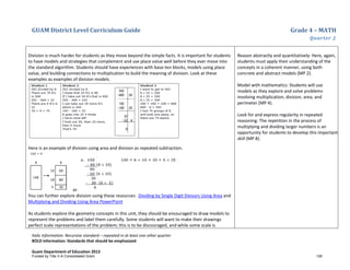 GUAM District Level Curriculum Guide Grade 4 – MATH
Quarter 2
Italic Information: Recursive standard – repeated in at least one other quarter
BOLD information: Standards that should be emphasized
Guam Department of Education 2013
Division is much harder for students as they move beyond the simple facts. It is important for students
to have models and strategies that complement and use place value well before they ever move into
the standard algorithm. Students should have experiences with base-ten blocks, models using place
value, and building connections to multiplication to build the meaning of division. Look at these
examples as examples of division models.
Here is an example of division using area and division as repeated subtraction.
or
You can further explore division using these resources: Dividing by Single Digit Divisors Using Area and
Multiplying and Dividing Using Area PowerPoint
As students explore the geometry concepts in this unit, they should be encouraged to draw models to
represent the problems and label them carefully. Some students will want to make their drawings
perfect scale representations of the problem; this is to be discouraged, and while some scale is
Reason abstractly and quantitatively: Here, again,
students must apply their understanding of the
concepts in a coherent manner, using both
concrete and abstract models (MP 2).
Model with mathematics: Students will use
models as they explore and solve problems
involving multiplication, division, area, and
perimeter (MP 4).
Look for and express regularity in repeated
reasoning: The repetition in the process of
multiplying and dividing larger numbers is an
opportunity for students to develop this important
skill (MP 8).
Funded by Title V-A Consolidated Grant 126
 