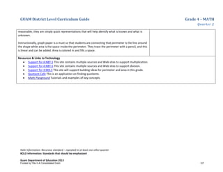 GUAM District Level Curriculum Guide Grade 4 – MATH
Quarter 2
Italic Information: Recursive standard – repeated in at least one other quarter
BOLD information: Standards that should be emphasized
Guam Department of Education 2013
reasonable, they are simply quick representations that will help identify what is known and what is
unknown.
Instructionally, graph paper is a must so that students are connecting that perimeter is the line around
the shape while area is the space inside the perimeter. They trace the perimeter with a pencil, and this
is linear and can be added. Area is colored in and fills a space.
Resources & Links to Technology
• Support for 4.NBT.5 This site contains multiple sources and Web sites to support multiplication.
• Support for 4.NBT.6 This site contains multiple sources and Web sites to support division.
• Support for 4.MD.3 This site will support building ideas for perimeter and area in this grade.
• Quotient Cafe This is an application on finding quotients.
• Math Playground Tutorials and examples of key concepts
Funded by Title V-A Consolidated Grant 127
 