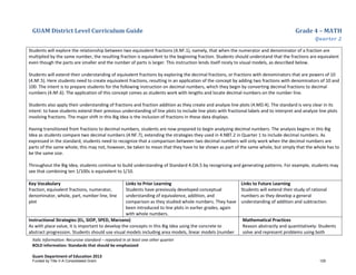 GUAM District Level Curriculum Guide Grade 4 – MATH
Quarter 2
Italic Information: Recursive standard – repeated in at least one other quarter
BOLD information: Standards that should be emphasized
Guam Department of Education 2013
Students will explore the relationship between two equivalent fractions (4.NF.1), namely, that when the numerator and denominator of a fraction are
multiplied by the same number, the resulting fraction is equivalent to the beginning fraction. Students should understand that the fractions are equivalent
even though the parts are smaller and the number of parts is larger. This instruction lends itself nicely to visual models, as described below.
Students will extend their understanding of equivalent fractions by exploring the decimal fractions, or fractions with denominators that are powers of 10
(4.NF.5). Here students need to create equivalent fractions, resulting in an application of the concept by adding two fractions with denominators of 10 and
100. The intent is to prepare students for the following instruction on decimal numbers, which they begin by converting decimal fractions to decimal
numbers (4.NF.6). The application of this concept comes as students work with lengths and locate decimal numbers on the number line.
Students also apply their understanding of fractions and fraction addition as they create and analyze line plots (4.MD.4). The standard is very clear in its
intent: to have students extend their previous understanding of line plots to include line plots with fractional labels and to interpret and analyze line plots
involving fractions. The major shift in this Big Idea is the inclusion of fractions in these data displays.
Having transitioned from fractions to decimal numbers, students are now prepared to begin analyzing decimal numbers. The analysis begins in this Big
Idea as students compare two decimal numbers (4.NF.7), extending the strategies they used in 4.NBT.2 in Quarter 1 to include decimal numbers. As
expressed in the standard, students need to recognize that a comparison between two decimal numbers will only work when the decimal numbers are
parts of the same whole; this may not, however, be taken to mean that they have to be shown as part of the same whole, but simply that the whole has to
be the same size.
Throughout the Big Idea, students continue to build understanding of Standard 4.OA.5 by recognizing and generating patterns. For example, students may
see that combining ten 1/100s is equivalent to 1/10.
Key Vocabulary
fraction, equivalent fractions, numerator,
denominator, whole, part, number line, line
plot
Links to Prior Learning
Students have previously developed conceptual
understanding of equivalence, addition, and
comparison as they studied whole numbers. They have
been introduced to line plots in earlier grades, again
with whole numbers.
Links to Future Learning
Students will extend their study of rational
numbers as they develop a general
understanding of addition and subtraction.
Instructional Strategies (EL, SIOP, SPED, Marzano)
As with place value, it is important to develop the concepts in this Big Idea using the concrete to
abstract progression. Students should use visual models including area models, linear models (number
Mathematical Practices
Reason abstractly and quantitatively: Students
solve and represent problems using both
Funded by Title V-A Consolidated Grant 129
 