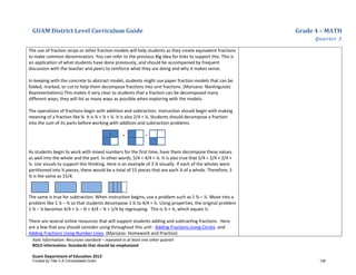 GUAM District Level Curriculum Guide Grade 4 – MATH
Quarter 3
Italic Information: Recursive standard – repeated in at least one other quarter
BOLD information: Standards that should be emphasized
Guam Department of Education 2013
The use of fraction strips or other fraction models will help students as they create equivalent fractions
to make common denominators. You can refer to the previous Big Idea for links to support this. This is
an application of what students have done previously, and should be accompanied by frequent
discussion with the teacher and peers to reinforce what they are doing and why it makes sense.
In keeping with the concrete to abstract model, students might use paper fraction models that can be
folded, marked, or cut to help them decompose fractions into unit fractions. (Marzano: Nonlinguistic
Representations) This makes it very clear to students that a fraction can be decomposed many
different ways; they will list as many ways as possible when exploring with the models.
The operations of fractions begin with addition and subtraction. Instruction should begin with making
meaning of a fraction like ¾. It is ¼ + ¼ + ¼. It is also 2/4 + ¼. Students should decompose a fraction
into the sum of its parts before working with addition and subtraction problems.
As students begin to work with mixed numbers for the first time, have them decompose these values
as well into the whole and the part. In other words, 5/4 = 4/4 + ¼. It is also true that 5/4 = 2/4 + 2/4 +
¼. Use visuals to support this thinking. Here is an example of 3 ¾ visually. If each of the wholes were
partitioned into ¼ pieces, there would be a total of 15 pieces that are each ¼ of a whole. Therefore, 3
¾ is the same as 15/4.
The same is true for subtraction. When instruction begins, use a problem such as 1 ¾ – ¼. Move into a
problem like 1 ¼ – ¾ so that students decompose 1 ¼ to 4/4 + ¼. Using properties, the original problem
1 ¾ – ¼ becomes 4/4 + ¼ – ¾ = 4/4 – ¾ + 1/4 by regrouping. This is ¼ + ¼, which equals ½.
There are several online resources that will support students adding and subtracting fractions. Here
are a few that you should consider using throughout this unit: Adding Fractions Using Circles and
Adding Fractions Using Number Lines. (Marzano: Homework and Practice)
Funded by Title V-A Consolidated Grant 136
 