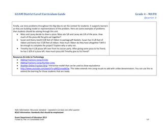 GUAM District Level Curriculum Guide Grade 4 – MATH
Quarter 3
Italic Information: Recursive standard – repeated in at least one other quarter
BOLD information: Standards that should be emphasized
Guam Department of Education 2013
Finally, use story problems throughout this Big Idea to set the context for students. It supports learners
as they are building model or representations of the problem. Here are some examples of problems
that students should be solving through this unit.
• Mary and Lacey decide to share a pizza. Mary ate 3/6 and Lacey ate 2/6 of the pizza. How
much of the pizza did the girls eat together?
• Susan and Avery need 8 3/8 feet of ribbon to package gift baskets. Susan has 3 1/8 feet of
ribbon and Avery has 5 3/8 feet of ribbon. How much ribbon do they have altogether? Will it
be enough to complete the project? Explain why or why not.
• Timothy has 4 1/8 pizzas left over from his soccer party. After giving some pizza to his friend,
he has 2 4/8 of a pizza left. How much pizza did Timothy give to his friend?
Resources & Links to Technology
• Adding Fractions Using Circles
• Adding Fractions Using Number Lines
• Another Online Fraction Strip Interactive model that can be used to show equivalence
• http://www.youtube.com/watch?v=pMSZnmwbKOw This video extends into using visuals to add with unlike denominators. You can use this to
extend the learning for those students that are ready.
Funded by Title V-A Consolidated Grant 137
 