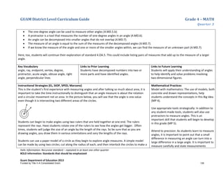 GUAM District Level Curriculum Guide Grade 4 – MATH
Quarter 3
Italic Information: Recursive standard – repeated in at least one other quarter
BOLD information: Standards that should be emphasized
Guam Department of Education 2013
• The one-degree angle can be used to measure other angles (4.MD.5.b).
• A protractor is a tool that measures the number of one-degree angles in an angle (4.MD.6).
• An angle can be decomposed into smaller angles that do not overlap (4.MD.7).
• The measure of an angle is equal to the sum of the measures of the decomposed angles (4.MD.7).
• If we know the measure of the angle and one or more of the smaller angles within, we can find the measure of an unknown part (4.MD.7).
Here, too, students will continue their exploration of standard 4.OA.5. This could include listing pairs of measures that add up to the measure of a larger
angle.
Key Vocabulary
angle, ray, endpoint, vertex, degree,
protractor, acute angle, obtuse angle, right
angle, perpendicular lines
Links to Prior Learning
Students have decomposed numbers into two or
more parts and have identified angles.
Links to Future Learning
Students will apply their understanding of angles
to help identify and solve problems involving
two-dimensional figures.
Instructional Strategies (EL, SIOP, SPED, Marzano)
This is the student’s first experience with measuring angles and after talking so much about area, it is
important to take the time instructionally to distinguish that an angle measure is about the rotation
and a circular movement not an area. In the picture below, you will see that the angle is one value
even though it is intersecting two different areas of the circles.
Students can begin to make angles using two rulers that are held together at one end. The rulers
represent the rays. Have students rotate one of the rulers to see how the angles get bigger. Often
times, students will judge the size of an angle by the length of the rays. So be sure that as you are
drawing angles, you draw them in various orientations and vary the lengths of the rays.
Students can use a paper model of a circle as they begin to explore angle measures. A simple model
can be made by using two circles; cut along the radius of each, and then interlock the circles to make a
Mathematical Practices
Model with mathematics: The use of models, both
concrete and drawn representations, help
students understand the concepts in this Big Idea
(MP 4).
Use appropriate tools strategically: In addition to
any student-made tools, students will also use
protractors to measure angles. This is an
important skill that students will begin to develop
in this grade (MP 5).
Attend to precision: As students learn to measure
angles, it is important to point out that a small
difference in measuring an angle can turn into a
large difference in a large angle. It is important to
measure carefully and state measurements
Funded by Title V-A Consolidated Grant 139
 