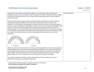 GUAM District Level Curriculum Guide Grade 4 – MATH
Quarter 3
Italic Information: Recursive standard – repeated in at least one other quarter
BOLD information: Standards that should be emphasized
Guam Department of Education 2013
model that can be rotated to show different angles. You can also give students small pieces of
transparency paper to trace one angle in order to compare it to another. This type of activity is helpful
to do prior to using the protractor so that students have already experienced the need to align the
vertex of the angle.
Students will then begin measuring angles and discovering the classifications of angles. (Marzano:
Identifying Similarities and Differences) You will need to specifically instruct on how to use a
protractor. You will find that if you begin with a semicircle that students fold in half and half again to
create the angles of 90 degrees and 45 degrees, students can first use this model to approximate angle
measures. From here, move into getting more precise by introducing the protractor as a tool for
measuring angles. You will need to discuss the units of 360 for the entire circle and relate the numbers
on the protractor to the rotation of the angle. By estimating angle measures and connecting the angle
to a rotation, you will find students are not so confused about the two scales that are on most
protractors.
Within this same part of instruction, be sure that you are having students not only measure angles but
drawing angles as well. They need to have both experiences during this unit. As they are drawing and
measuring, build the vocabulary that is associated to angle measures: acute angles, right angle, and
obtuse angles. You will also need to teach the concept of perpendicular lines as you discuss right
angles, which come in the next Big Idea, but you should lay this foundation with angles.
Use a graphic organizer to reinforce student understanding of the key vocabulary in this unit.
(Marzano: Cues, Questions, and Advance Organizers)
accurately (MP 6).
Funded by Title V-A Consolidated Grant 140
 