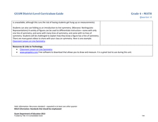 GUAM District Level Curriculum Guide Grade 4 – MATH
Quarter 4
Italic Information: Recursive standard – repeated in at least one other quarter
BOLD information: Standards that should be emphasized
Guam Department of Education 2013
is unavailable, although this runs the risk of having students get hung up on measurements).
Students can also use folding as an introduction to line symmetry. (Marzano: Nonlinguistic
Representations) A variety of figures can be used to differentiate instruction––some with only
one line of symmetry, and some with many lines of symmetry, and some with no lines of
symmetry. Students will be challenged to explain how they know a figure has a line of symmetry.
There are many great videos to share with your class on symmetry. Here is one example:
Classroom Lesson on Line Symmetry
Resources & Links to Technology
• Classroom Lesson on Line Symmetry
• www.geogebra.com Free software to download that allows you to draw and measure. It is a great tool to use during this unit.
Funded by Title V-A Consolidated Grant 144
 