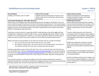 GUAM District Level Curriculum Guide Grade 4 – MATH
Quarter 4
Italic Information: Recursive standard – repeated in at least one other quarter
BOLD information: Standards that should be emphasized
Guam Department of Education 2013
Key Vocabulary
multiple, unit fraction, part of a whole
Links to Prior Learning
Students previously learned that a fraction can be
written as the sum of unit fractions with the same
denominator.
Links to Future Learning
Students will apply this understanding to
multiply fractions by fractions and mixed
numbers by whole numbers.
Instructional Strategies (EL, SIOP, SPED, Marzano)
Many of the same strategies used when decomposing fractions will apply in this Big Idea. The use of
visual models to represent fractions will reinforce the concepts presented herein. Care should be given
to ensure that the whole remains the same when representing repeated fractions, and students should
progress from the concrete/visual model to the abstract representation with numbers and symbols.
(Marzano: Nonlinguistic Representations)
Estimation can play a key role in supporting students’ understanding as they will struggle with how
multiplication is making the solution smaller in value. Use the language with whole numbers to help
students. 3 x 4 is three groups of 4. Similarly, ½ x 4 is half of a group of 4. When you say this, does it
make sense that you won’t end up with a whole set of 4 but rather something smaller than 4?
Make connections to word problems as you teach this concept. Here are a couple of examples:
• Kim runs 2/3 mile every day. How far does she run in one week?
• Ms. Howard is making punch. The punch uses 3/4 cup of orange juice for one serving. If
she makes 8 servings, how many cups of orange juice does she need?
Consider using videos as way to instruct this idea. This is one in a series of seven short clips that you
can use directly in your classroom (Multiplying Fractions by a Whole Number). You can also use games
such as this one (Game: Multiplying Fractions by Whole Numbers) for students to practice this idea. It
is a great site as each problem is done with a visual using an area model. (Marzano: Homework and
Practice)
As in previous instruction, solving word problems will involve students working with a partner to
explain and justify their reasoning. This mathematics dialogue promotes rich conceptual understanding
and helps students learn to write formally about the mathematics as they do it.
Mathematical Practices
Reason abstractly and quantitatively: Students
must build understanding of the concepts in this
Big Idea as they move from concrete models to
abstract representations of the mathematics
(MP 2).
Construct viable arguments and critique the
reasoning of others: As students solve problems,
they will explain and justify their reasoning while
analyzing and questioning the reasoning of their
peers (MP 3).
Model with mathematics: Students use both
drawn representations and visual models to
interpret and solve problems involving fractions
(MP 4).
Use appropriate tools strategically: Students use
fraction models as a tool to help solve problems
in this Big Idea (MP 5).
Look for and make use of structure: Students use
the structure of repeated addition to understand
fraction multiplication, including decomposing a
fraction (MP 7).
Funded by Title V-A Consolidated Grant 146
 